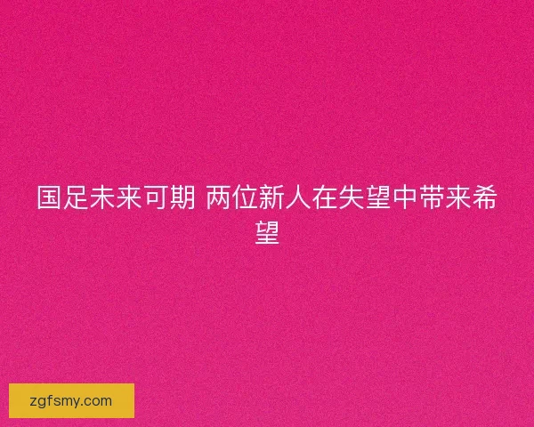 国足未来可期 两位新人在失望中带来希望