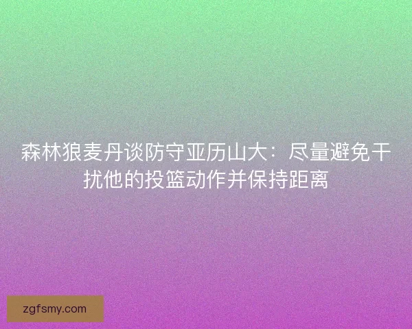 森林狼麦丹谈防守亚历山大：尽量避免干扰他的投篮动作并保持距离