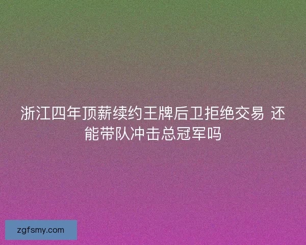 浙江四年顶薪续约王牌后卫拒绝交易 还能带队冲击总冠军吗 浙江四年顶薪续约王牌后卫拒绝交易 还能带队冲击总冠军吗