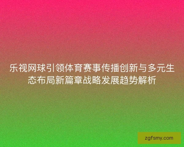 乐视网球引领体育赛事传播创新与多元生态布局新篇章战略发展趋势解析