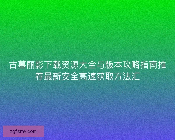 古墓丽影下载资源大全与版本攻略指南推荐最新安全高速获取方法汇