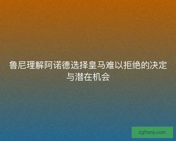 鲁尼理解阿诺德选择皇马难以拒绝的决定与潜在机会