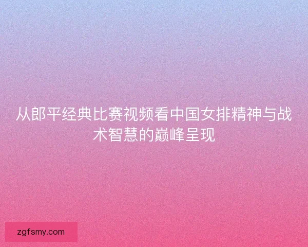 从郎平经典比赛视频看中国女排精神与战术智慧的巅峰呈现