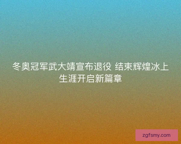 冬奥冠军武大靖宣布退役 结束辉煌冰上生涯开启新篇章 冬奥冠军武大靖宣布退役 结束辉煌冰上生涯开启新篇章