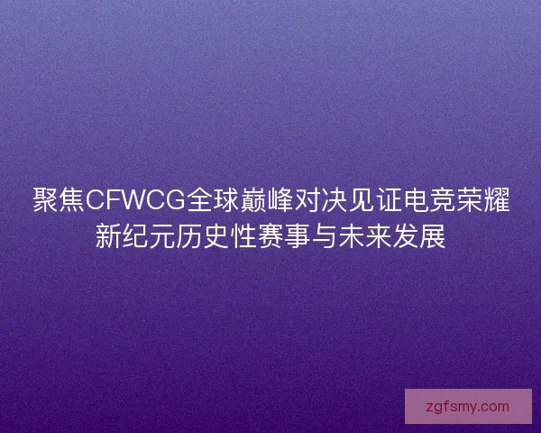 聚焦CFWCG全球巅峰对决见证电竞荣耀新纪元历史性赛事与未来发展