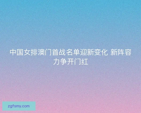 中国女排澳门首战名单迎新变化 新阵容力争开门红