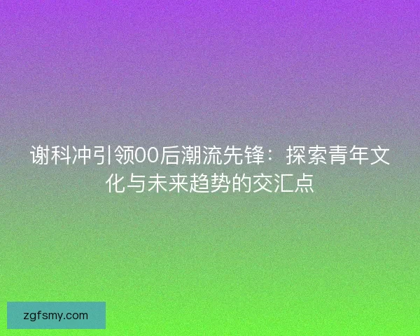谢科冲引领00后潮流先锋:探索青年文化与未来趋势的交汇点 谢科冲引领00后潮流先锋:探索青年文化与未来趋势的交汇点