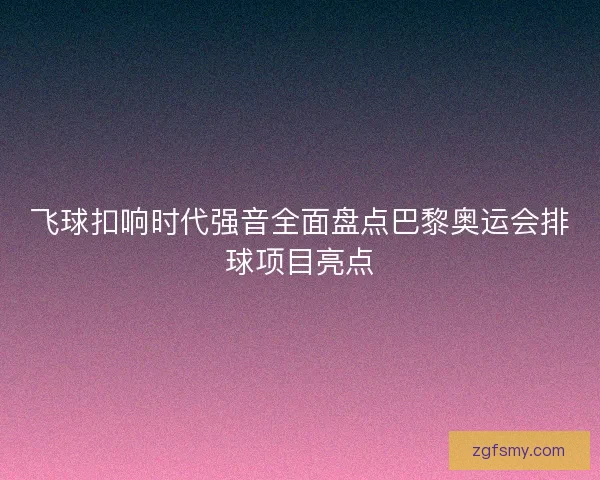飞球扣响时代强音全面盘点巴黎奥运会排球项目亮点