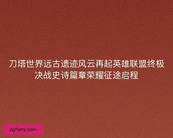 刀塔世界远古遗迹风云再起英雄联盟终极决战史诗篇章荣耀征途启程