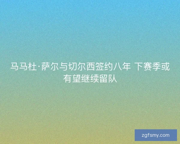 马马杜·萨尔与切尔西签约八年 下赛季或有望继续留队 马马杜·萨尔与切尔西签约八年 下赛季或有望继续留队