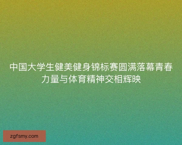 中国大学生健美健身锦标赛圆满落幕青春力量与体育精神交相辉映
