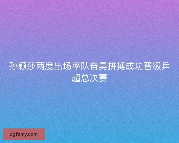 孙颖莎两度出场率队奋勇拼搏成功晋级乒超总决赛