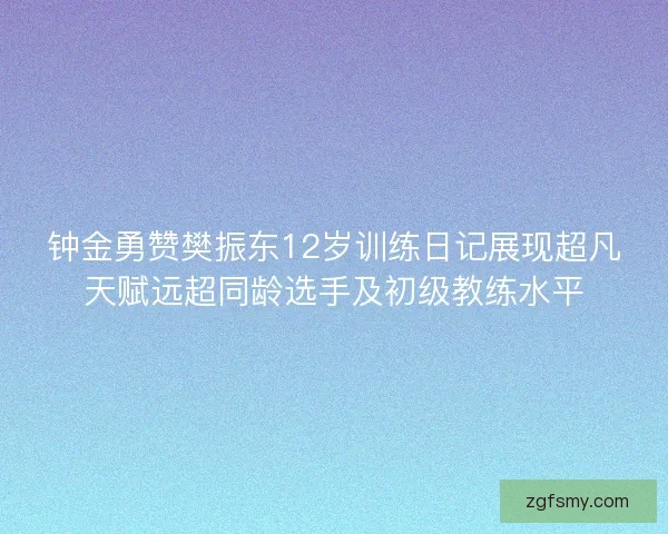 钟金勇赞樊振东12岁训练日记展现超凡天赋远超同龄选手及初级教练水平