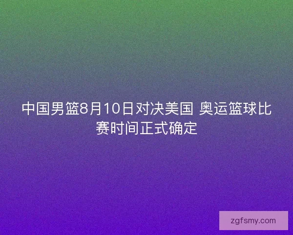 中国男篮8月10日对决美国 奥运篮球比赛时间正式确定 中国男篮8月10日对决美国 奥运篮球比赛时间正式确定
