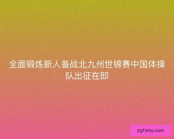 全面锻炼新人备战北九州世锦赛中国体操队出征在即 全面锻炼新人备战北九州世锦赛中国体操队出征在即