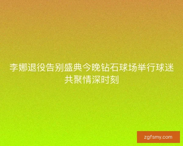 李娜退役告别盛典今晚钻石球场举行球迷共聚情深时刻 李娜退役告别盛典今晚钻石球场举行球迷共聚情深时刻
