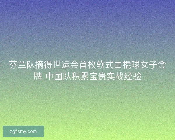 芬兰队摘得世运会首枚软式曲棍球女子金牌 中国队积累宝贵实战经验 芬兰队摘得世运会首枚软式曲棍球女子金牌 中国队积累宝贵实战经验