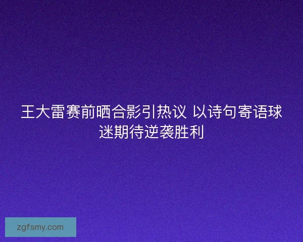 王大雷赛前晒合影引热议 以诗句寄语球迷期待逆袭胜利