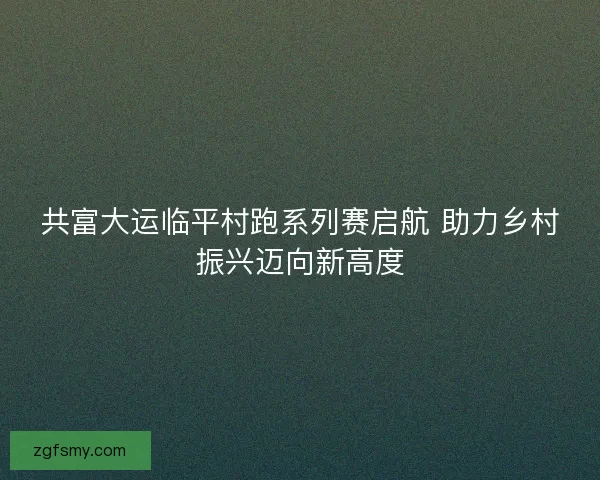 共富大运临平村跑系列赛启航 助力乡村振兴迈向新高度